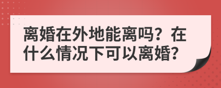 离婚在外地能离吗？在什么情况下可以离婚？