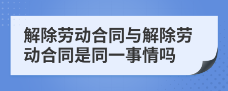 解除劳动合同与解除劳动合同是同一事情吗