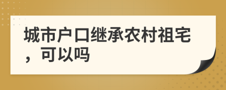 城市户口继承农村祖宅，可以吗