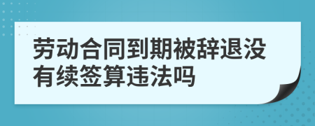 劳动合同到期被辞退没有续签算违法吗