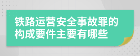 铁路运营安全事故罪的构成要件主要有哪些