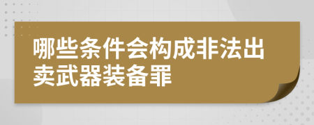 哪些条件会构成非法出卖武器装备罪