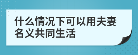 什么情况下可以用夫妻名义共同生活