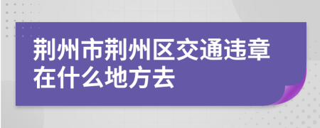 荆州市荆州区交通违章在什么地方去