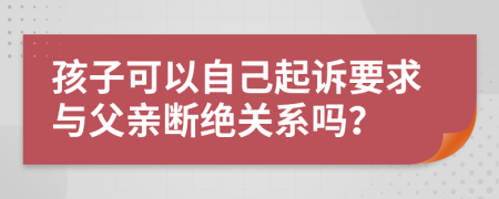 孩子可以自己起诉要求与父亲断绝关系吗？