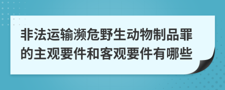 非法运输濒危野生动物制品罪的主观要件和客观要件有哪些