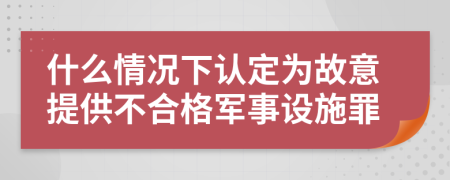 什么情况下认定为故意提供不合格军事设施罪