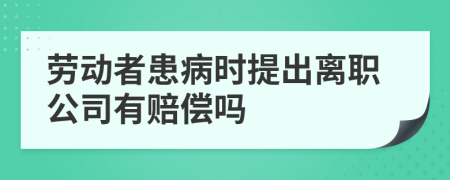 劳动者患病时提出离职公司有赔偿吗