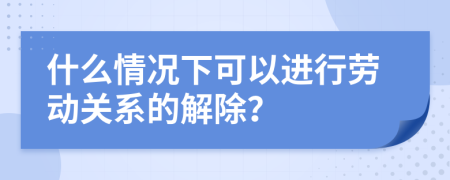 什么情况下可以进行劳动关系的解除？