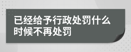 已经给予行政处罚什么时候不再处罚