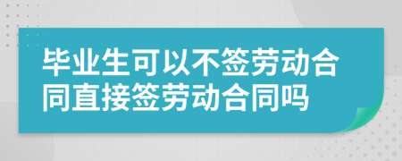 毕业生可以不签劳动合同直接签劳动合同吗