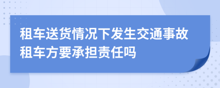 租车送货情况下发生交通事故租车方要承担责任吗