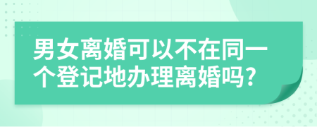 男女离婚可以不在同一个登记地办理离婚吗?