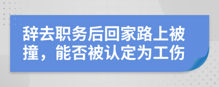 辞去职务后回家路上被撞，能否被认定为工伤