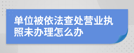 单位被依法查处营业执照未办理怎么办