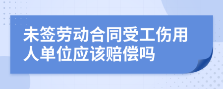 未签劳动合同受工伤用人单位应该赔偿吗