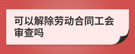 可以解除劳动合同工会审查吗