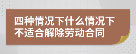 四种情况下什么情况下不适合解除劳动合同