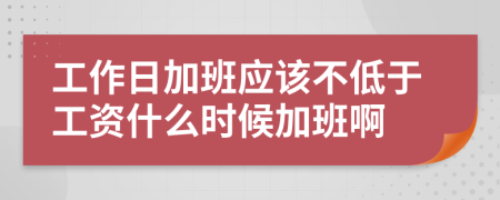 工作日加班应该不低于工资什么时候加班啊