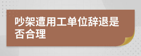 吵架遭用工单位辞退是否合理