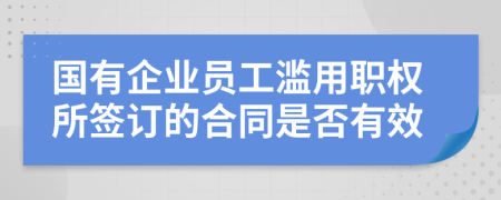 国有企业员工滥用职权所签订的合同是否有效