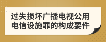 过失损坏广播电视公用电信设施罪的构成要件