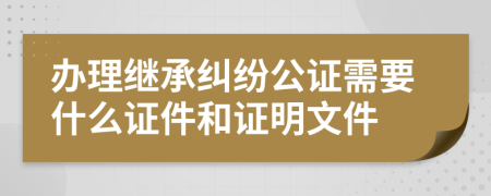 办理继承纠纷公证需要什么证件和证明文件