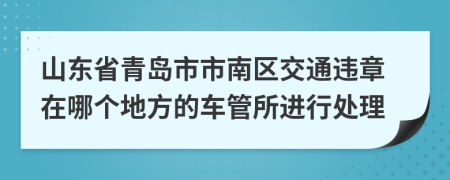 山东省青岛市市南区交通违章在哪个地方的车管所进行处理