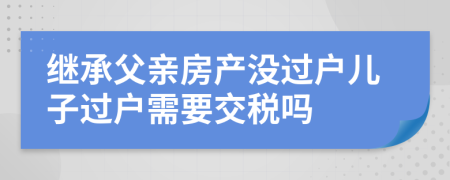 继承父亲房产没过户儿子过户需要交税吗