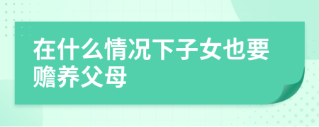 在什么情况下子女也要赡养父母