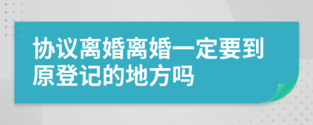 协议离婚离婚一定要到原登记的地方吗