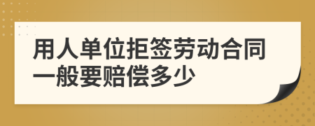 用人单位拒签劳动合同一般要赔偿多少