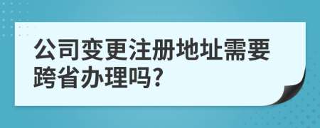 公司变更注册地址需要跨省办理吗?