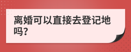 离婚可以直接去登记地吗？