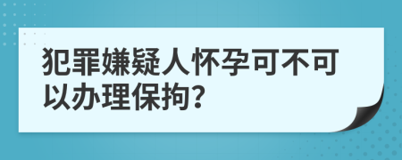 犯罪嫌疑人怀孕可不可以办理保拘？