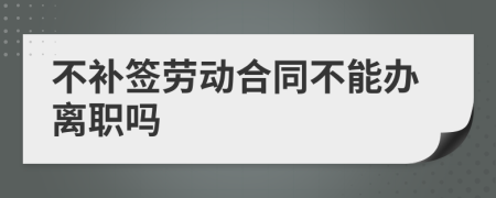 不补签劳动合同不能办离职吗