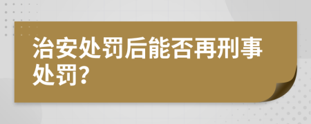 治安处罚后能否再刑事处罚？