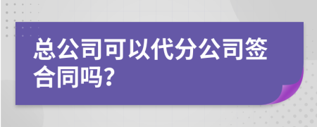 总公司可以代分公司签合同吗？