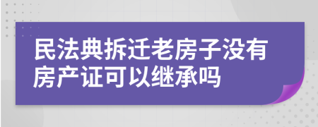 民法典拆迁老房子没有房产证可以继承吗