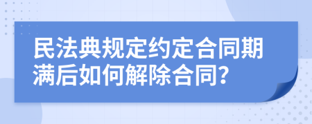 民法典规定约定合同期满后如何解除合同？