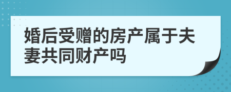 婚后受赠的房产属于夫妻共同财产吗