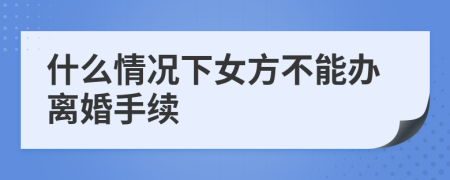 什么情况下女方不能办离婚手续