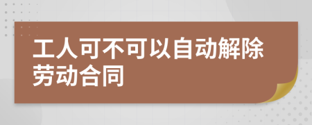 工人可不可以自动解除劳动合同