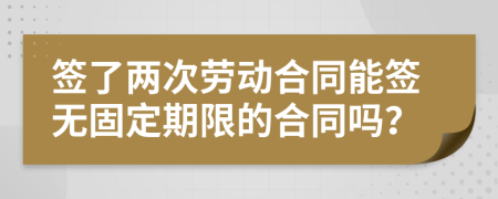 签了两次劳动合同能签无固定期限的合同吗？