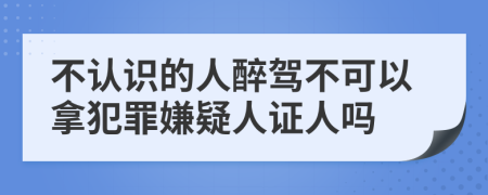 不认识的人醉驾不可以拿犯罪嫌疑人证人吗