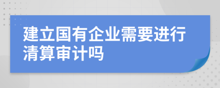 建立国有企业需要进行清算审计吗