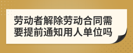 劳动者解除劳动合同需要提前通知用人单位吗