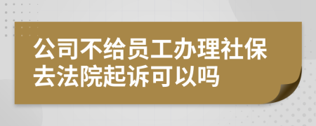 公司不给员工办理社保去法院起诉可以吗