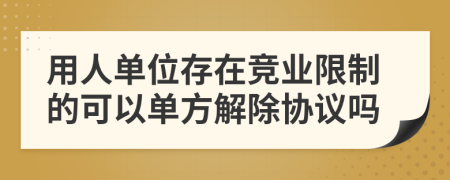 用人单位存在竞业限制的可以单方解除协议吗