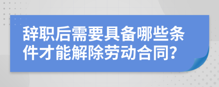 辞职后需要具备哪些条件才能解除劳动合同？